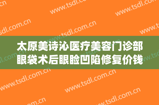 太原美诗沁医疗美容门诊部眼袋术后眼睑凹陷修复价钱?怎么样?(太原祛眼袋做得好的医生)
