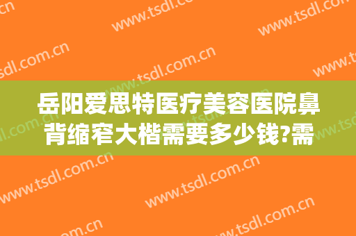 岳阳爱思特医疗美容医院鼻背缩窄大楷需要多少钱?需要多久恢复?(岳阳鼻翼缩小医院 爱思特美您)
