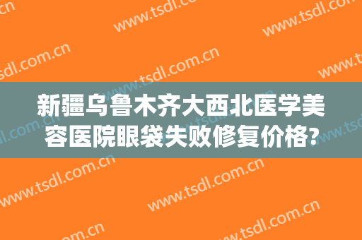 新疆乌鲁木齐大西北医学美容医院眼袋失败修复价格?靠谱吗?(乌鲁木齐做眼袋多少钱)