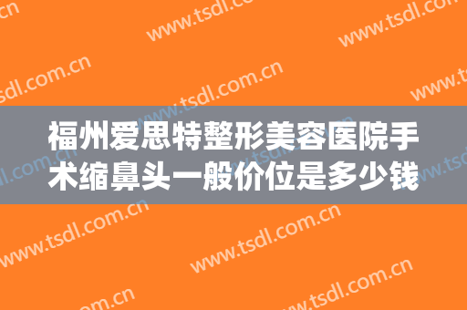 福州爱思特整形美容医院手术缩鼻头一般价位是多少钱?怎么样?(缩鼻头手术要多少钱)