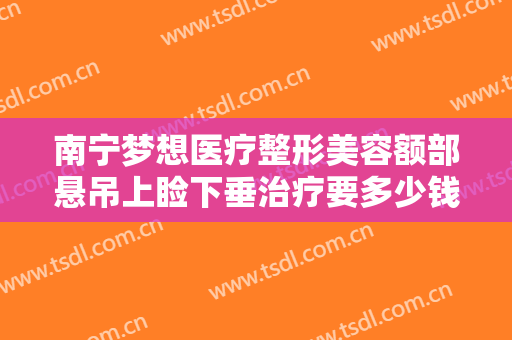 南宁梦想医疗整形美容额部悬吊上睑下垂治疗要多少钱?有哪些优势?