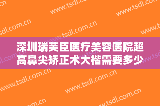 深圳瑞芙臣医疗美容医院超高鼻尖矫正术大楷需要多少钱?有哪些优势?