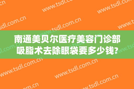 南通美贝尔医疗美容门诊部吸脂术去除眼袋要多少钱?好不好?(吸脂去眼袋医院)