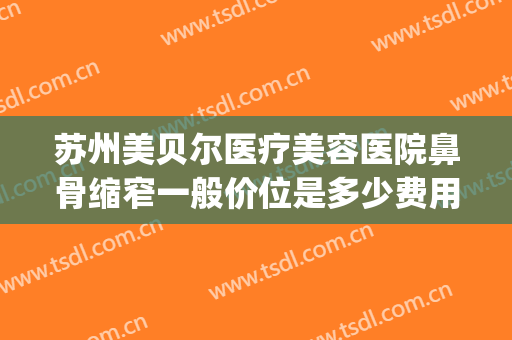 苏州美贝尔医疗美容医院鼻骨缩窄一般价位是多少费用?有哪些优势?(苏州美贝尔整形价格)
