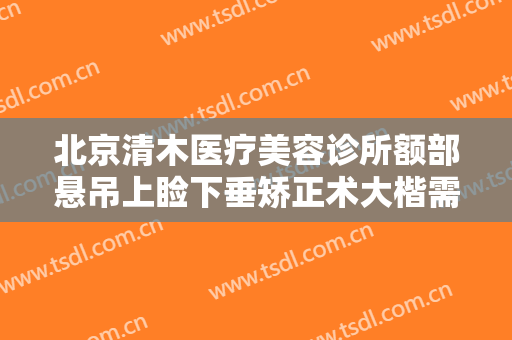 北京清木医疗美容诊所额部悬吊上睑下垂矫正术大楷需要多少费用?效果怎么样?