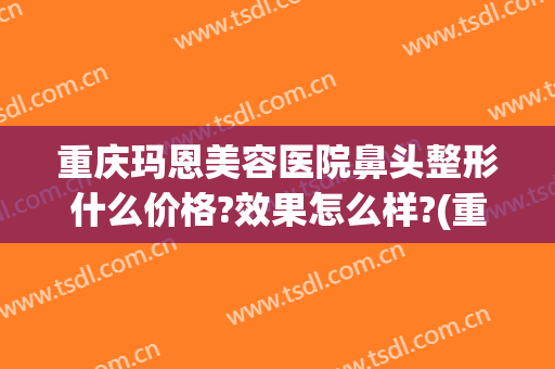 重庆玛恩美容医院鼻头整形什么价格?效果怎么样?(重庆美莱整形美容医院怎么样)