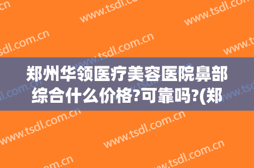 郑州华领医疗美容医院鼻部综合什么价格?可靠吗?(郑州华领医疗美容医院口碑好吗)