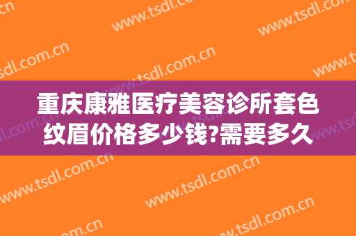 重庆康雅医疗美容诊所套色纹眉价格多少钱?需要多久恢复?(重庆纹眉医院)