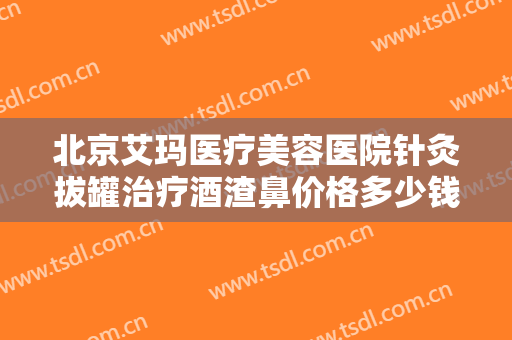 北京艾玛医疗美容医院针灸拔罐治疗酒渣鼻价格多少钱?效果怎么样?