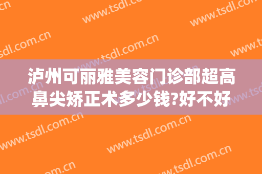 泸州可丽雅美容门诊部超高鼻尖矫正术多少钱?好不好?(沪上权威整形医院)