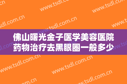 佛山曙光金子医学美容医院药物治疗去黑眼圈一般多少钱?效果怎么样?