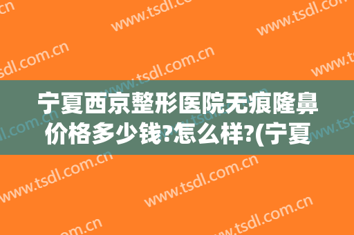 宁夏西京整形医院无痕隆鼻价格多少钱?怎么样?(宁夏西京整形医院正规吗)
