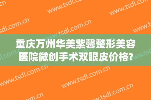重庆万州华美紫馨整形美容医院微创手术双眼皮价格?靠谱吗?(紫 馨广州三级外科割双眼皮整容医院)