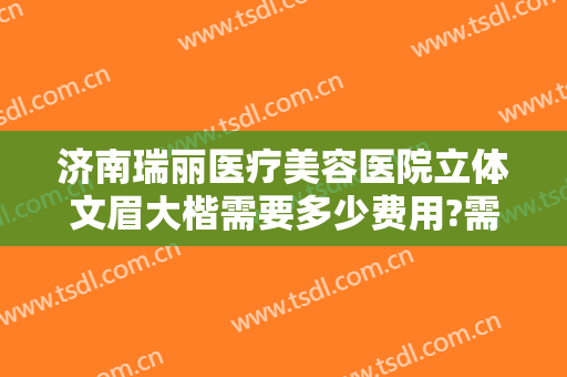 济南瑞丽医疗美容医院立体文眉大楷需要多少费用?需要多久恢复?