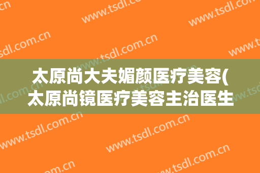 太原尚大夫媚颜医疗美容(太原尚镜医疗美容主治医生)