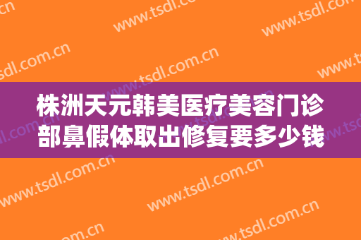 株洲天元韩美医疗美容门诊部鼻假体取出修复要多少钱?贵不贵?(株洲韩美整形美容医院怎么样)