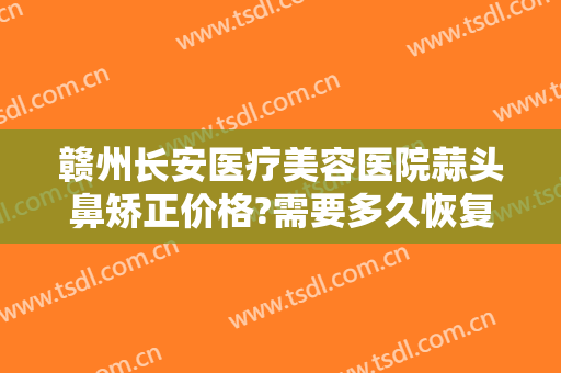 赣州长安医疗美容医院蒜头鼻矫正价格?需要多久恢复?