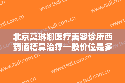 北京莫琳娜医疗美容诊所西药酒糟鼻治疗一般价位是多少费用?需要多久恢复?
