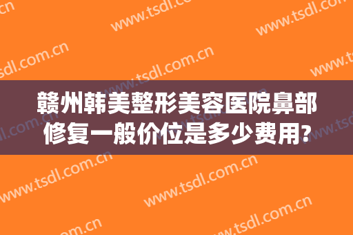 赣州韩美整形美容医院鼻部修复一般价位是多少费用?有哪些优势?(赣州亚韩医学整形美容医院)