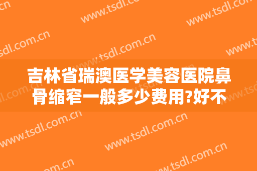 吉林省瑞澳医学美容医院鼻骨缩窄一般多少费用?好不好?
