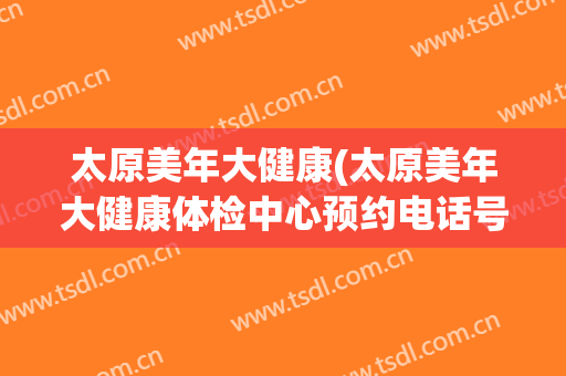 太原美年大健康(太原美年大健康体检中心预约电话号码)
