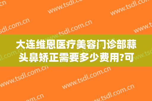 大连维恩医疗美容门诊部蒜头鼻矫正需要多少费用?可靠吗?(大连维恩整形医院怎么样)