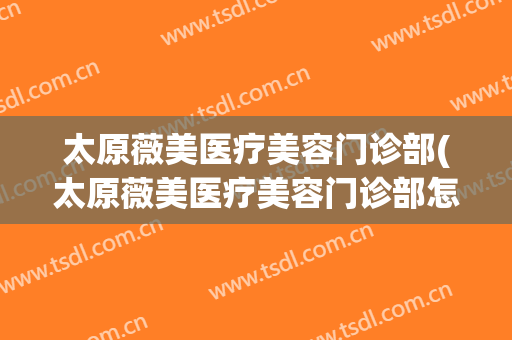 太原薇美医疗美容门诊部(太原薇美医疗美容门诊部怎么样)