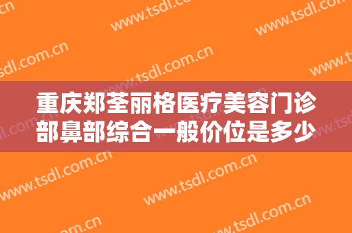 重庆郑荃丽格医疗美容门诊部鼻部综合一般价位是多少钱?有哪些优势?