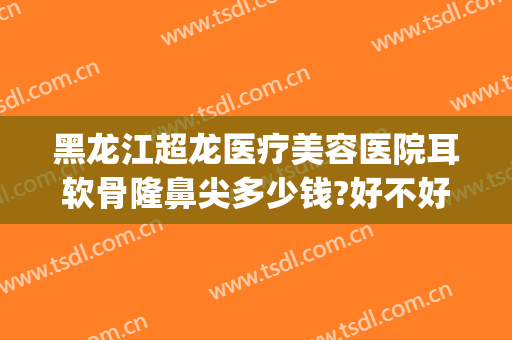 黑龙江超龙医疗美容医院耳软骨隆鼻尖多少钱?好不好?(哈尔滨耳软骨隆鼻多少钱)