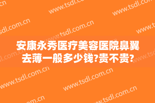 安康永秀医疗美容医院鼻翼去薄一般多少钱?贵不贵?