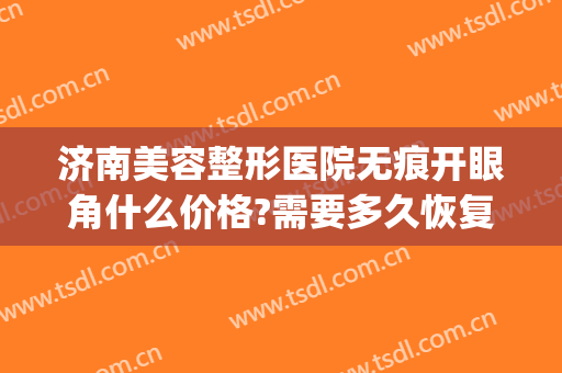 济南美容整形医院无痕开眼角什么价格?需要多久恢复?(济南修复双眼皮)