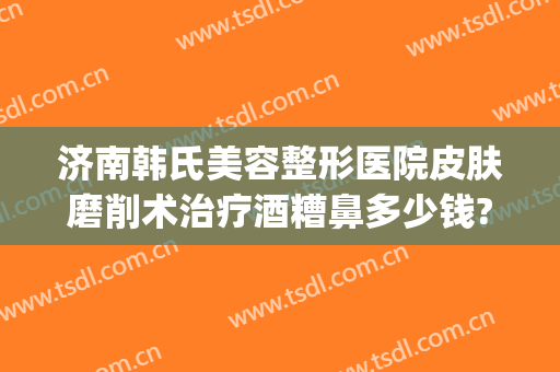 济南韩氏美容整形医院皮肤磨削术治疗酒糟鼻多少钱?怎么样?(酒糟鼻磨皮手术多少钱一次)
