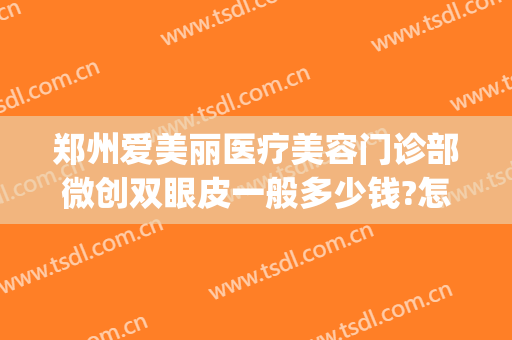郑州爱美丽医疗美容门诊部微创双眼皮一般多少钱?怎么样?(郑州爱美汇医疗美容医院)