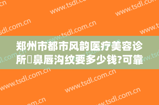 郑州市都市风韵医疗美容诊所袪鼻唇沟纹要多少钱?可靠吗?(郑州都市风韵医疗美容电话多少)