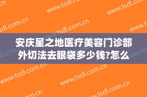 安庆星之地医疗美容门诊部外切法去眼袋多少钱?怎么样?(安庆市哪个医院可以做祛眼袋)