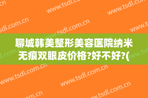 聊城韩美整形美容医院纳米无痕双眼皮价格?好不好?(聊城韩美整形医院的医生)