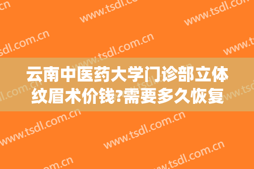 云南中医药大学门诊部立体纹眉术价钱?需要多久恢复?(云南中医药大学门诊部医疗美容)