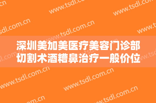 深圳美加美医疗美容门诊部切割术酒糟鼻治疗一般价位是多少钱?怎么样?