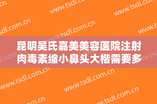 昆明吴氏嘉美美容医院注射肉毒素缩小鼻头大楷需要多少钱?多长时间恢复?