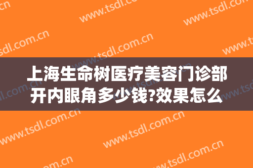 上海生命树医疗美容门诊部开内眼角多少钱?效果怎么样?(上海生命树医疗美容医院电话)