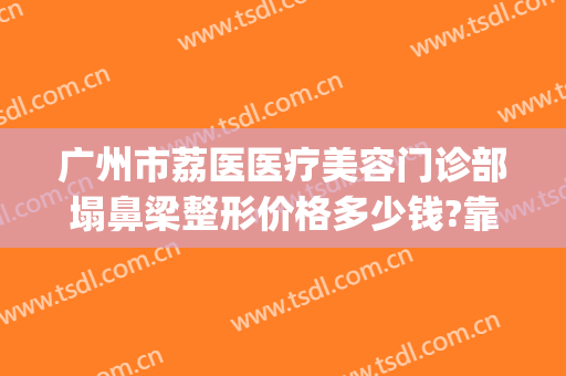 广州市荔医医疗美容门诊部塌鼻梁整形价格多少钱?靠谱吗?(荔医美容整形医院)