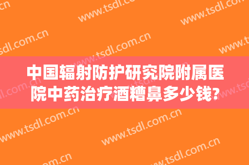 中国辐射防护研究院附属医院中药治疗酒糟鼻多少钱?效果怎么样?(全国治疗酒糟鼻最好的医院)