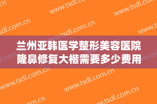 兰州亚韩医学整形美容医院隆鼻修复大楷需要多少费用?靠谱吗?(兰州亚韩医学整形美容医院怎么样)