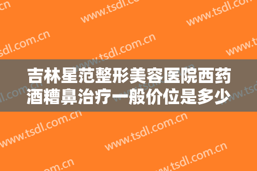 吉林星范整形美容医院西药酒糟鼻治疗一般价位是多少费用?怎么样?