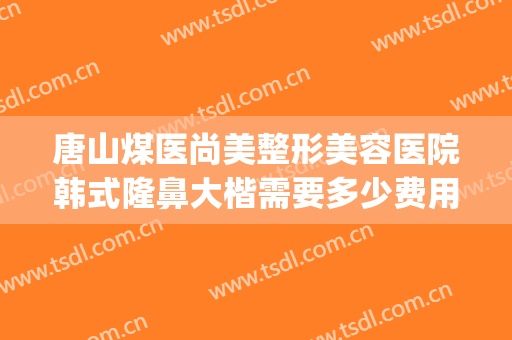 唐山煤医尚美整形美容医院韩式隆鼻大楷需要多少费用?可靠吗?(唐山尚美整形医院怎么样)