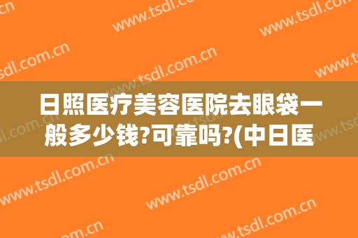 日照医疗美容医院去眼袋一般多少钱?可靠吗?(中日医院做眼袋多少钱?)