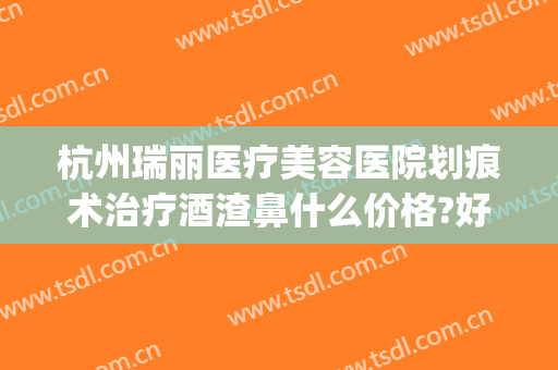 杭州瑞丽医疗美容医院划痕术治疗酒渣鼻什么价格?好不好?(杭州瑞丽整形外科)