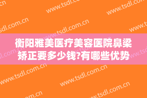 衡阳雅美医疗美容医院鼻梁矫正要多少钱?有哪些优势?(衡阳乔雅医疗整形医院)