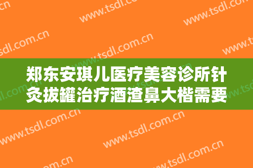郑东安琪儿医疗美容诊所针灸拔罐治疗酒渣鼻大楷需要多少费用?可靠吗?