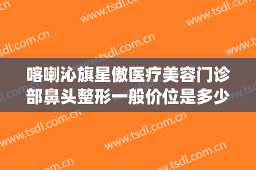 喀喇沁旗星傲医疗美容门诊部鼻头整形一般价位是多少?怎么样?(星宸美容整形医院)